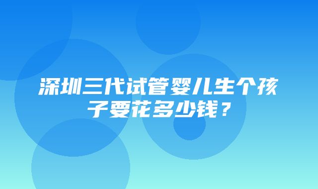 深圳三代试管婴儿生个孩子要花多少钱？