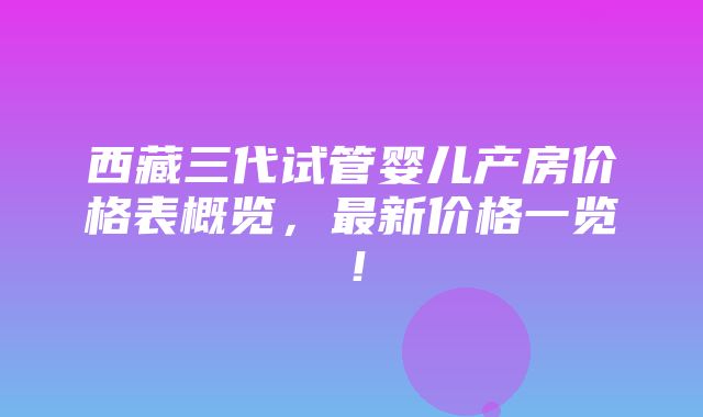 西藏三代试管婴儿产房价格表概览，最新价格一览！