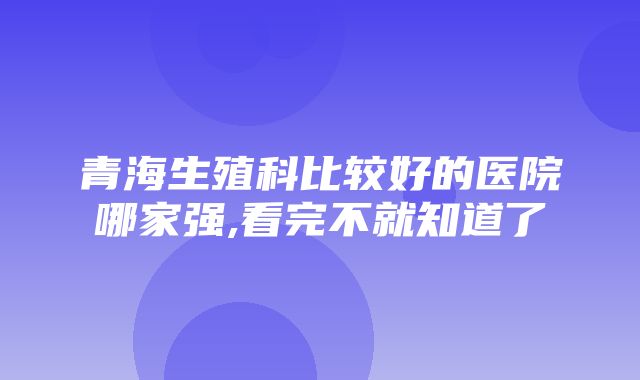 青海生殖科比较好的医院哪家强,看完不就知道了