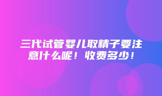 三代试管婴儿取精子要注意什么呢！收费多少！