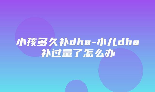 小孩多久补dha-小儿dha补过量了怎么办