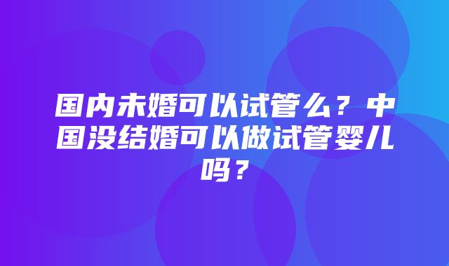 国内未婚可以试管么？中国没结婚可以做试管婴儿吗？