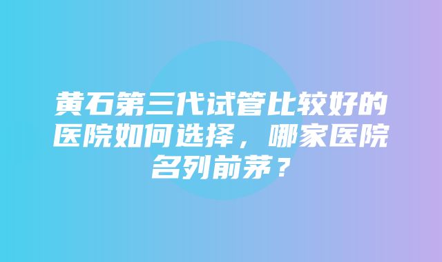 黄石第三代试管比较好的医院如何选择，哪家医院名列前茅？