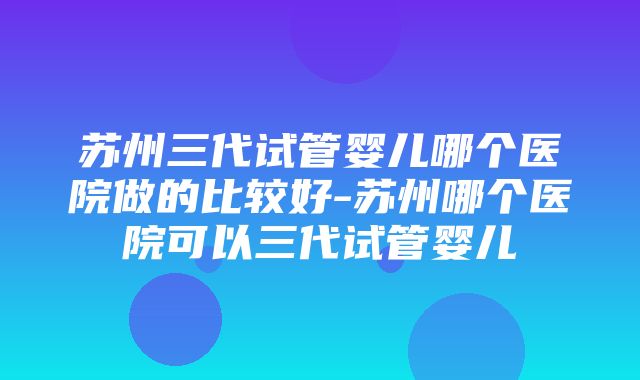 苏州三代试管婴儿哪个医院做的比较好-苏州哪个医院可以三代试管婴儿