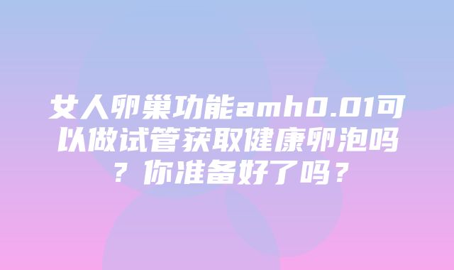 女人卵巢功能amh0.01可以做试管获取健康卵泡吗？你准备好了吗？