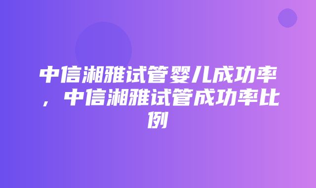 中信湘雅试管婴儿成功率，中信湘雅试管成功率比例