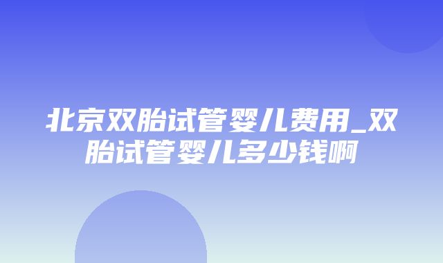 北京双胎试管婴儿费用_双胎试管婴儿多少钱啊