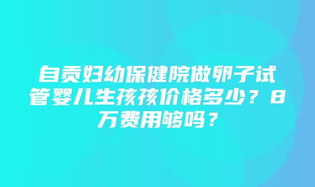 自贡妇幼保健院做卵子试管婴儿生孩孩价格多少？8万费用够吗？