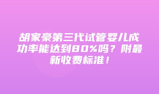 胡家豪第三代试管婴儿成功率能达到80%吗？附最新收费标准！