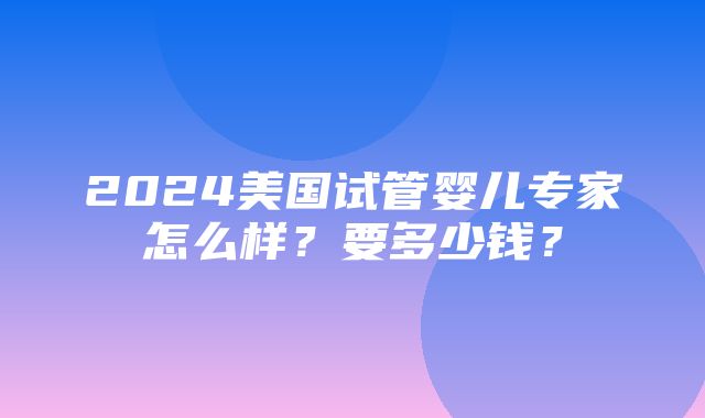 2024美国试管婴儿专家怎么样？要多少钱？