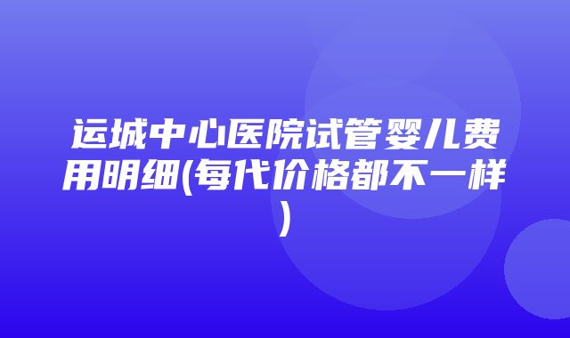 运城中心医院试管婴儿费用明细(每代价格都不一样)