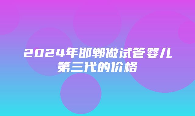 2024年邯郸做试管婴儿第三代的价格