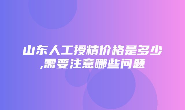 山东人工授精价格是多少,需要注意哪些问题