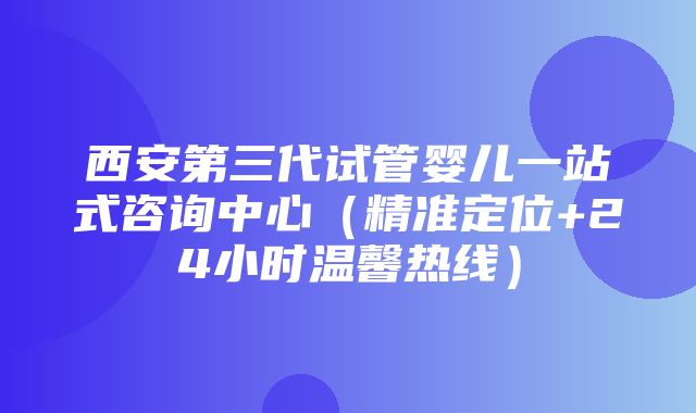 西安第三代试管婴儿一站式咨询中心（精准定位+24小时温馨热线）