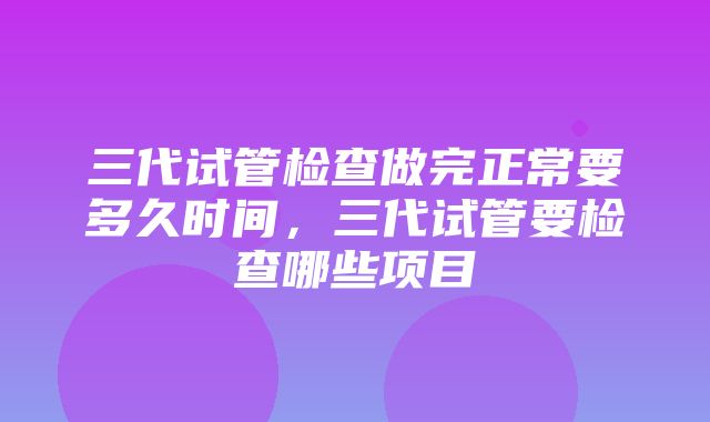 三代试管检查做完正常要多久时间，三代试管要检查哪些项目