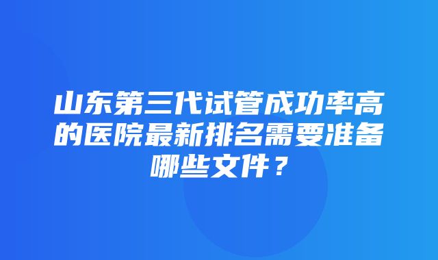 山东第三代试管成功率高的医院最新排名需要准备哪些文件？