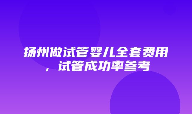 扬州做试管婴儿全套费用，试管成功率参考