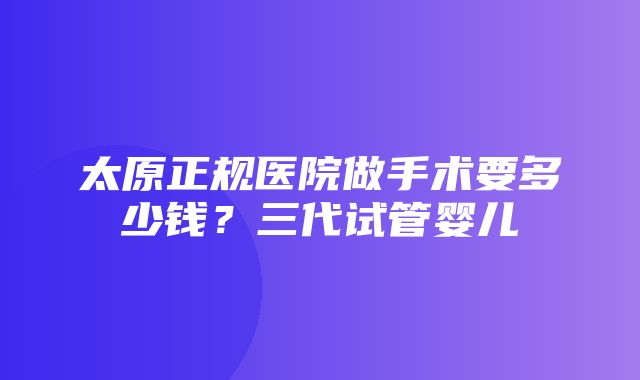 太原正规医院做手术要多少钱？三代试管婴儿