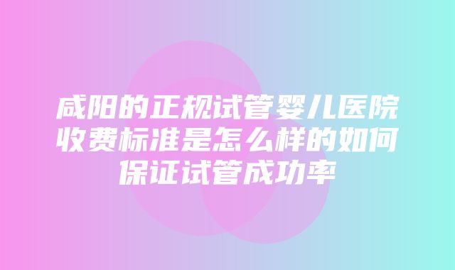 咸阳的正规试管婴儿医院收费标准是怎么样的如何保证试管成功率