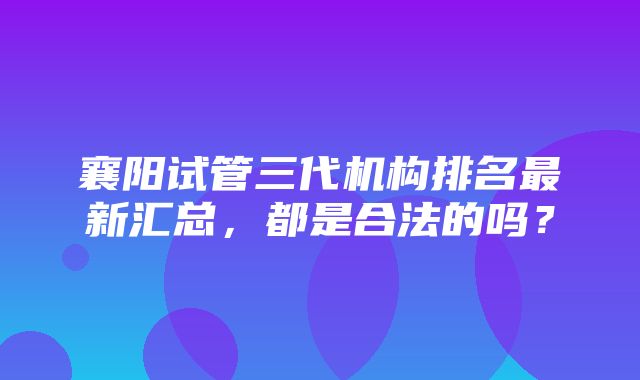 襄阳试管三代机构排名最新汇总，都是合法的吗？