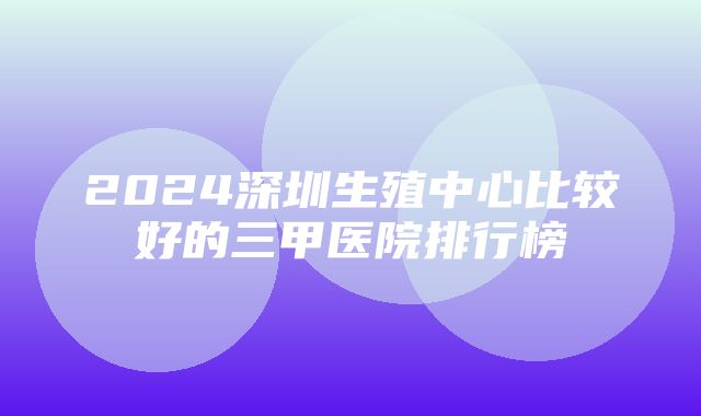 2024深圳生殖中心比较好的三甲医院排行榜