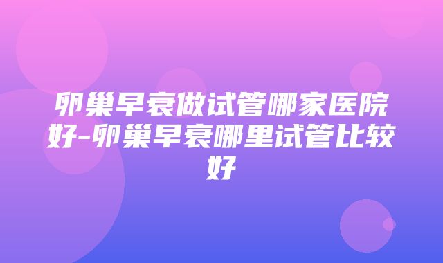 卵巢早衰做试管哪家医院好-卵巢早衰哪里试管比较好