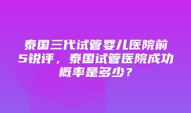 泰国三代试管婴儿医院前5锐评，泰国试管医院成功概率是多少？