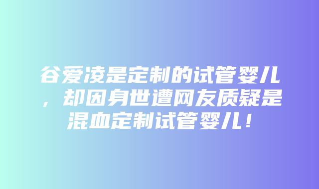 谷爱凌是定制的试管婴儿，却因身世遭网友质疑是混血定制试管婴儿！