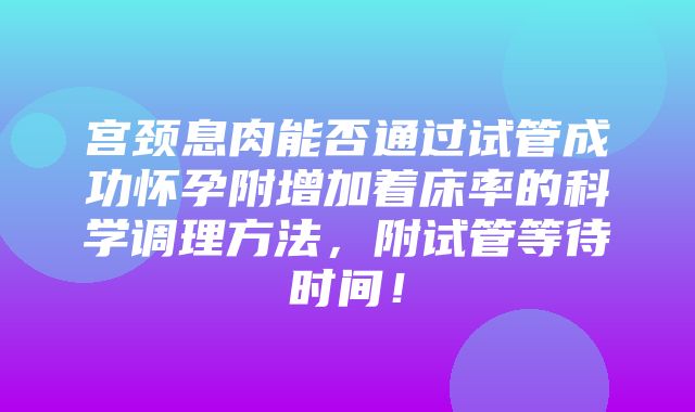 宫颈息肉能否通过试管成功怀孕附增加着床率的科学调理方法，附试管等待时间！