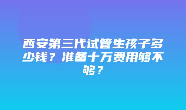 西安第三代试管生孩子多少钱？准备十万费用够不够？