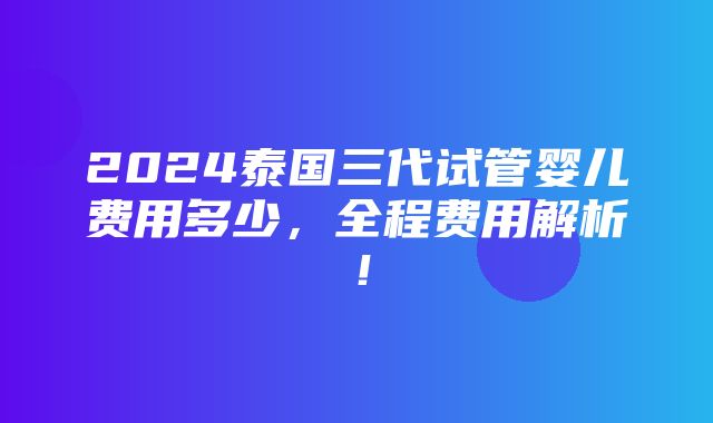 2024泰国三代试管婴儿费用多少，全程费用解析！