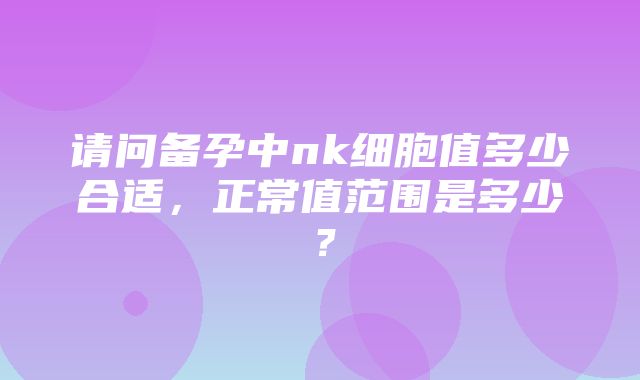 请问备孕中nk细胞值多少合适，正常值范围是多少？