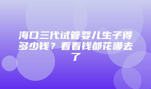 海口三代试管婴儿生子得多少钱？看看钱都花哪去了