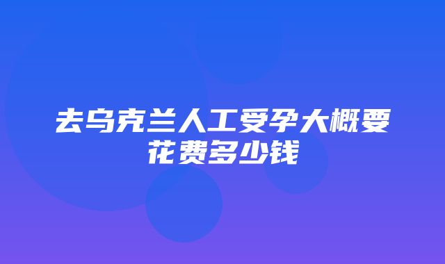 去乌克兰人工受孕大概要花费多少钱