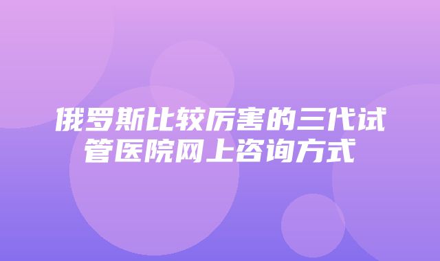 俄罗斯比较厉害的三代试管医院网上咨询方式