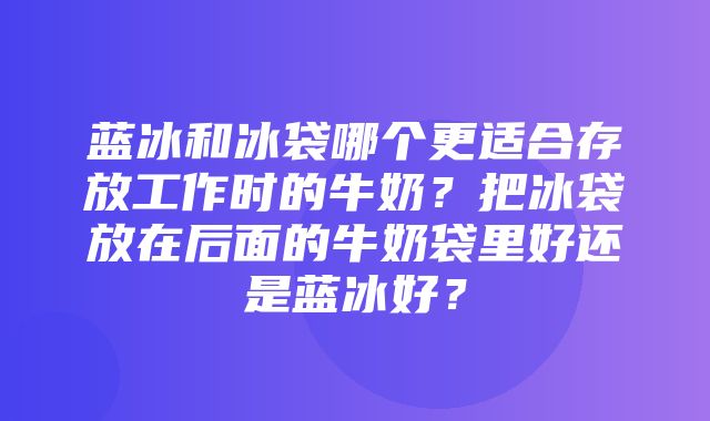 蓝冰和冰袋哪个更适合存放工作时的牛奶？把冰袋放在后面的牛奶袋里好还是蓝冰好？