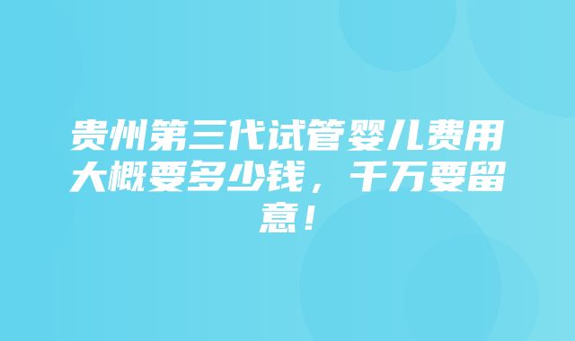 贵州第三代试管婴儿费用大概要多少钱，千万要留意！