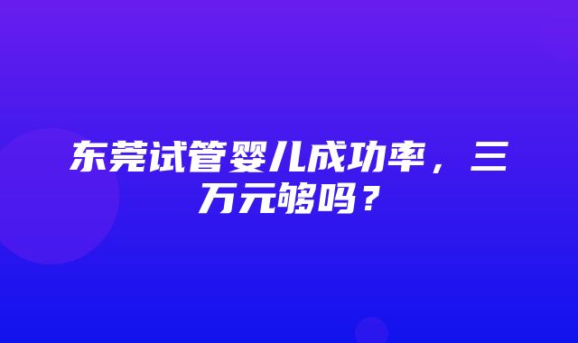 东莞试管婴儿成功率，三万元够吗？