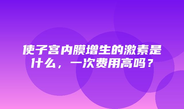 使子宫内膜增生的激素是什么，一次费用高吗？