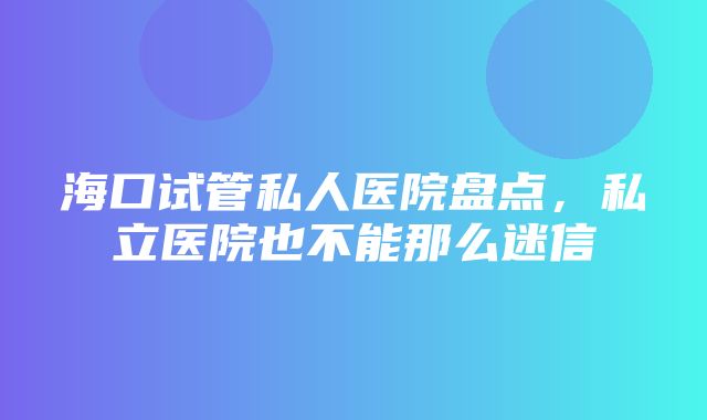 海口试管私人医院盘点，私立医院也不能那么迷信