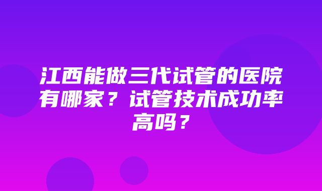 江西能做三代试管的医院有哪家？试管技术成功率高吗？