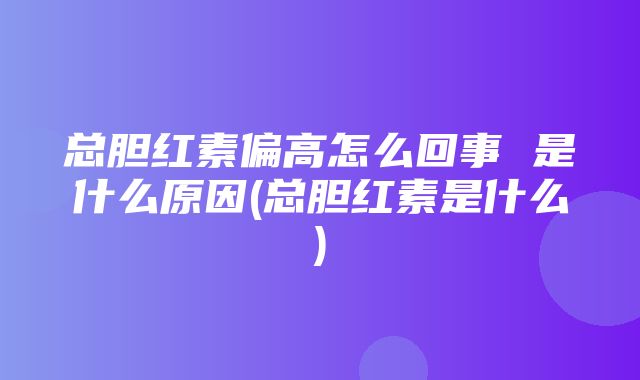 总胆红素偏高怎么回事 是什么原因(总胆红素是什么)