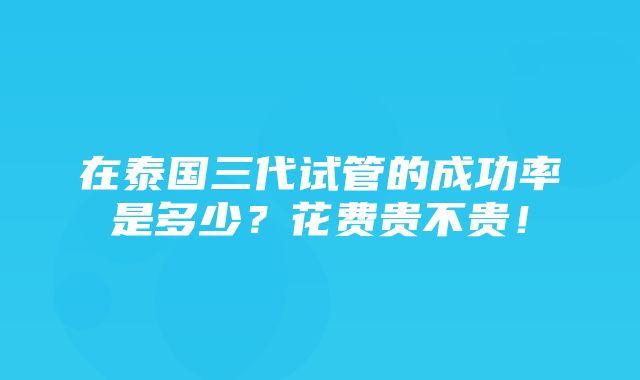 在泰国三代试管的成功率是多少？花费贵不贵！