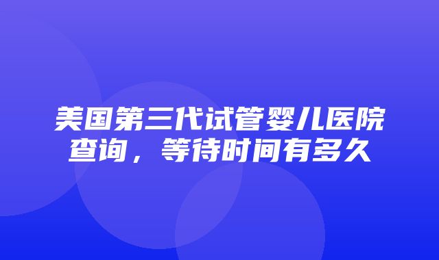 美国第三代试管婴儿医院查询，等待时间有多久