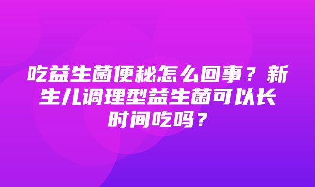 吃益生菌便秘怎么回事？新生儿调理型益生菌可以长时间吃吗？