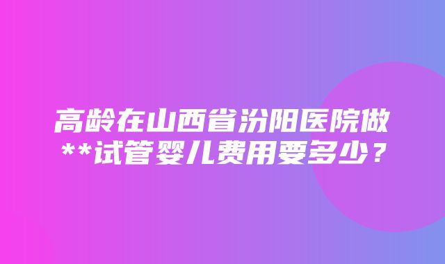 高龄在山西省汾阳医院做**试管婴儿费用要多少？