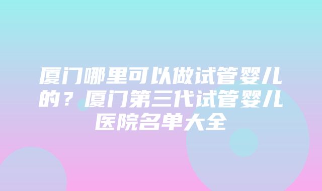 厦门哪里可以做试管婴儿的？厦门第三代试管婴儿医院名单大全