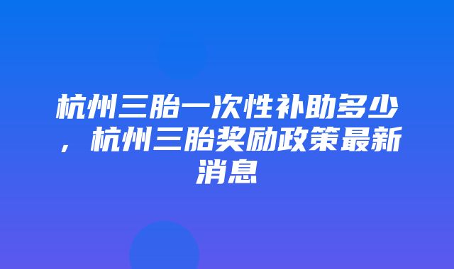 杭州三胎一次性补助多少，杭州三胎奖励政策最新消息