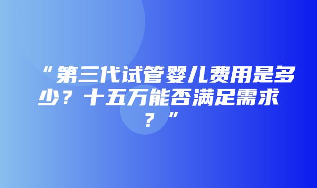 “第三代试管婴儿费用是多少？十五万能否满足需求？”