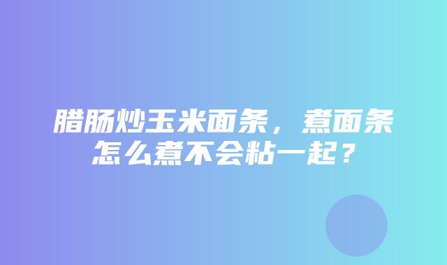 腊肠炒玉米面条，煮面条怎么煮不会粘一起？